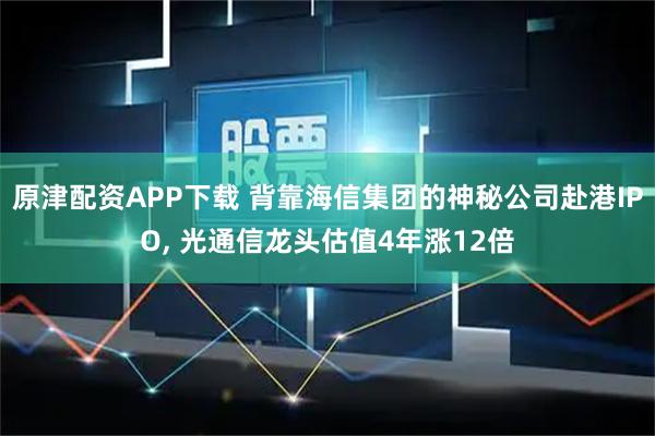 原津配资APP下载 背靠海信集团的神秘公司赴港IPO, 光通信龙头估值4年涨12倍