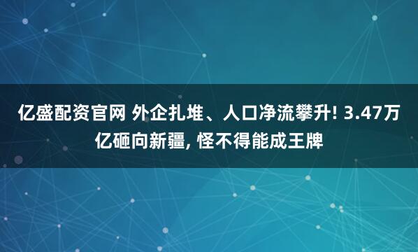 亿盛配资官网 外企扎堆、人口净流攀升! 3.47万亿砸向新疆, 怪不得能成王牌