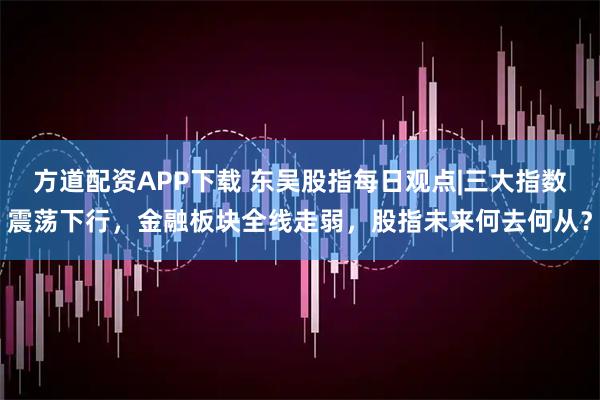 方道配资APP下载 东吴股指每日观点|三大指数震荡下行，金融板块全线走弱，股指未来何去何从？