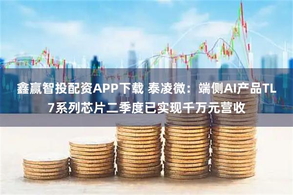 鑫赢智投配资APP下载 泰凌微：端侧AI产品TL7系列芯片二季度已实现千万元营收