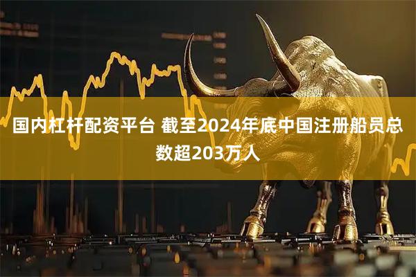 国内杠杆配资平台 截至2024年底中国注册船员总数超203万人