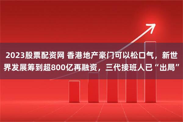 2023股票配资网 香港地产豪门可以松口气,新世界发展筹到超800亿再融资,三代接班人已“出局”