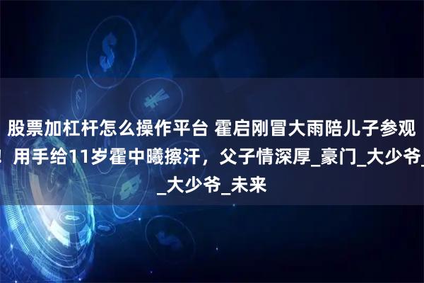 股票加杠杆怎么操作平台 霍启刚冒大雨陪儿子参观军营!用手给11岁霍中曦擦汗,父子情深厚_豪门_大少爷_未来