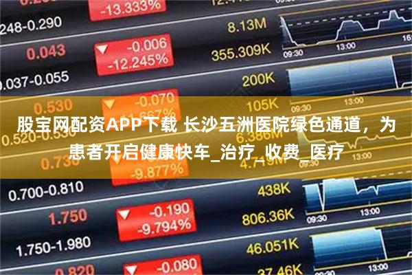 股宝网配资APP下载 长沙五洲医院绿色通道，为患者开启健康快车_治疗_收费_医疗