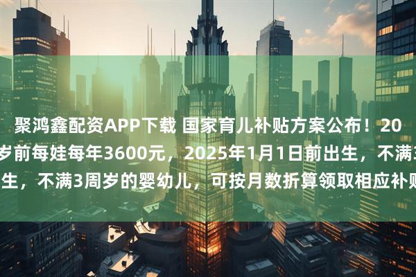 聚鸿鑫配资APP下载 国家育儿补贴方案公布！2025年1月1日起，3周岁前每娃每年3600元，2025年1月1日前出生，不满3周岁的婴幼儿，可按月数折算领取相应补贴_小娃_丁一_户籍