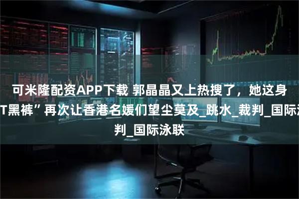可米隆配资APP下载 郭晶晶又上热搜了，她这身“蓝T黑裤”再次让香港名媛们望尘莫及_跳水_裁判_国际泳联