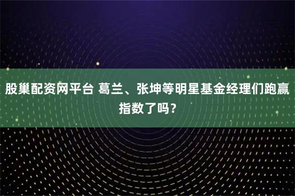 股巢配资网平台 葛兰、张坤等明星基金经理们跑赢指数了吗？