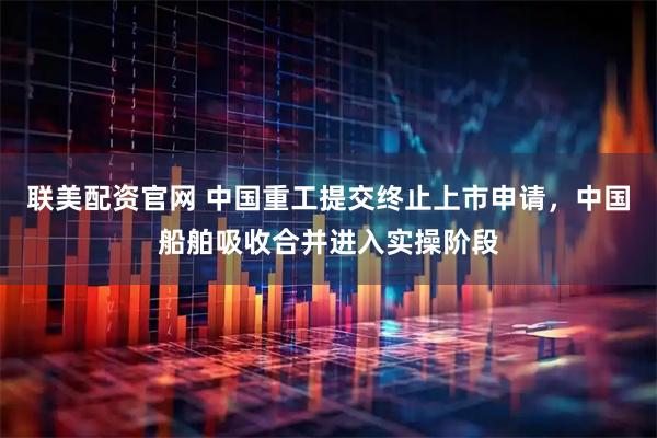 联美配资官网 中国重工提交终止上市申请，中国船舶吸收合并进入实操阶段