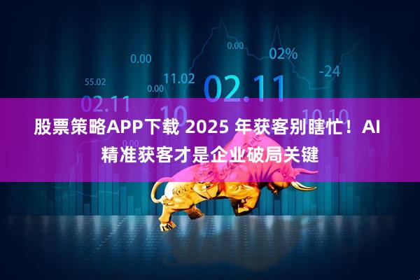 股票策略APP下载 2025 年获客别瞎忙！AI 精准获客才是企业破局关键
