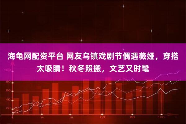 海龟网配资平台 网友乌镇戏剧节偶遇薇娅,穿搭太吸睛!秋冬照搬,文艺又时髦