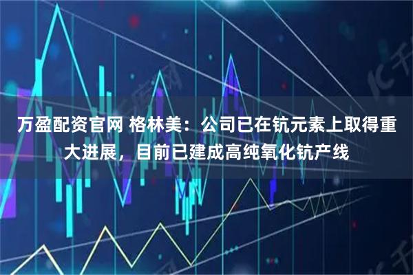 万盈配资官网 格林美：公司已在钪元素上取得重大进展，目前已建成高纯氧化钪产线