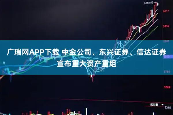 广瑞网APP下载 中金公司、东兴证券、信达证券宣布重大资产重组