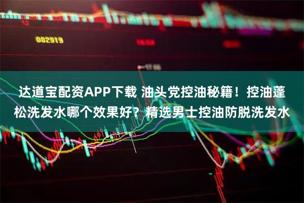 达道宝配资APP下载 油头党控油秘籍！控油蓬松洗发水哪个效果好？精选男士控油防脱洗发水
