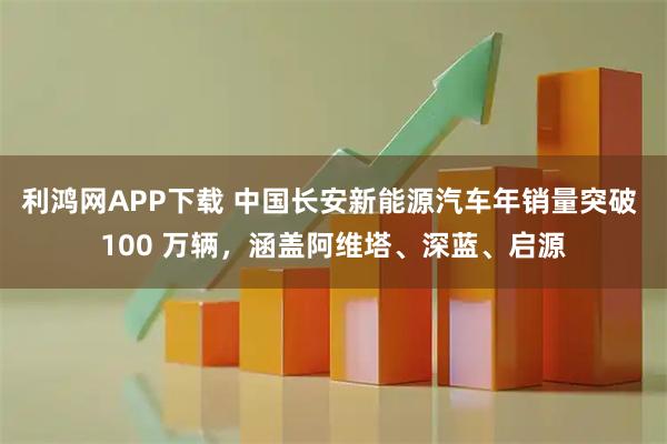 利鸿网APP下载 中国长安新能源汽车年销量突破 100 万辆，涵盖阿维塔、深蓝、启源