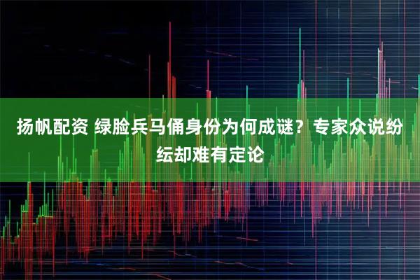 扬帆配资 绿脸兵马俑身份为何成谜？专家众说纷纭却难有定论
