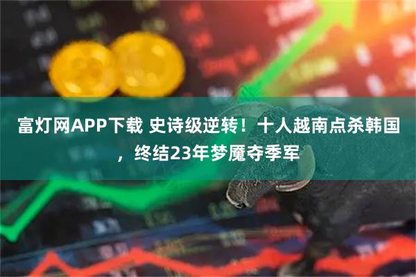 富灯网APP下载 史诗级逆转！十人越南点杀韩国，终结23年梦魇夺季军