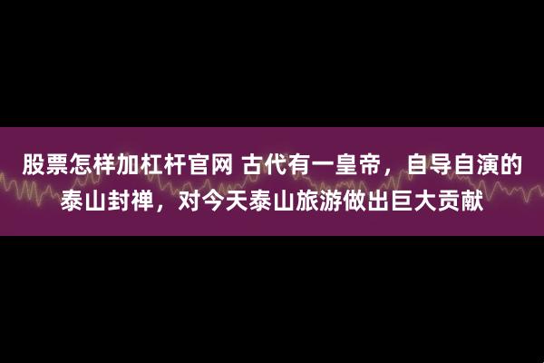 股票怎样加杠杆官网 古代有一皇帝，自导自演的泰山封禅，对今天泰山旅游做出巨大贡献