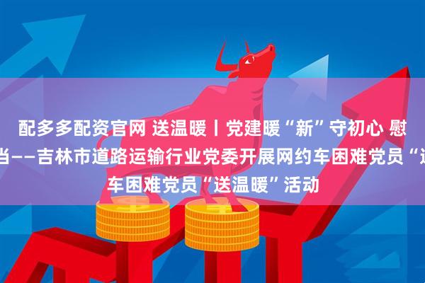配多多配资官网 送温暖丨党建暖“新”守初心 慰问关怀显担当——吉林市道路运输行业党委开展网约车困难党员“送温暖”活动