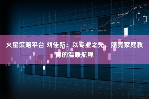 火星策略平台 刘佳新：以专业之光，照亮家庭教育的温暖航程