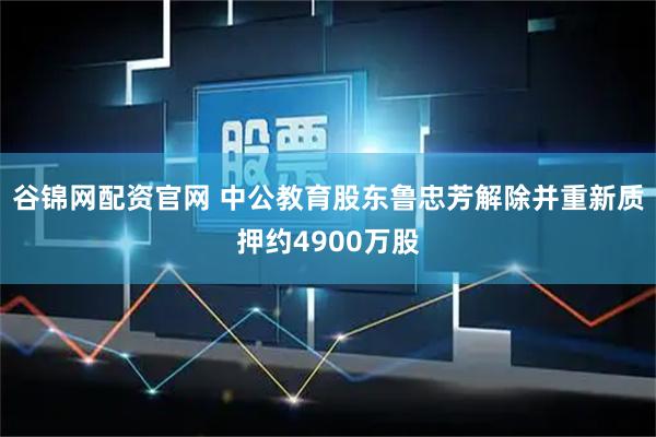 谷锦网配资官网 中公教育股东鲁忠芳解除并重新质押约4900万股