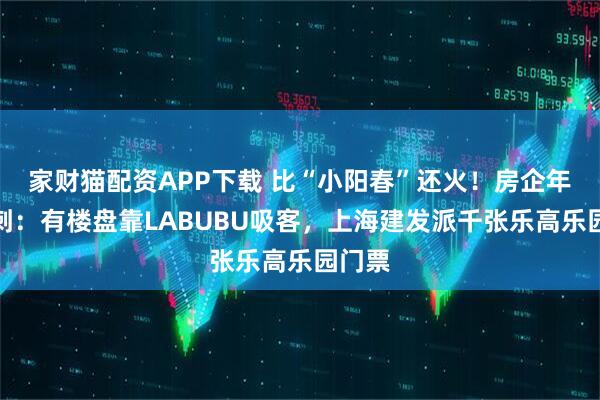 家财猫配资APP下载 比“小阳春”还火！房企年中冲刺：有楼盘靠LABUBU吸客，上海建发派千张乐高乐园门票
