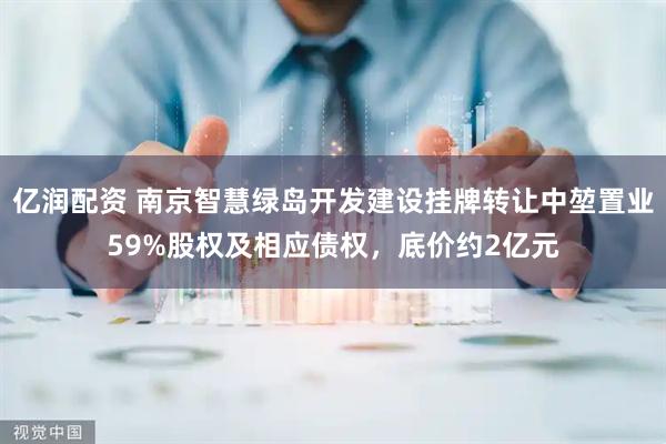 亿润配资 南京智慧绿岛开发建设挂牌转让中堃置业59%股权及相应债权，底价约2亿元