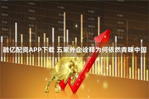 融亿配资APP下载 五家外企诠释为何依然青睐中国