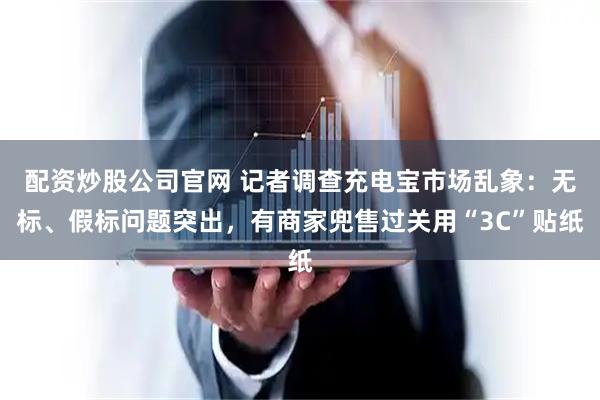 配资炒股公司官网 记者调查充电宝市场乱象：无标、假标问题突出，有商家兜售过关用“3C”贴纸