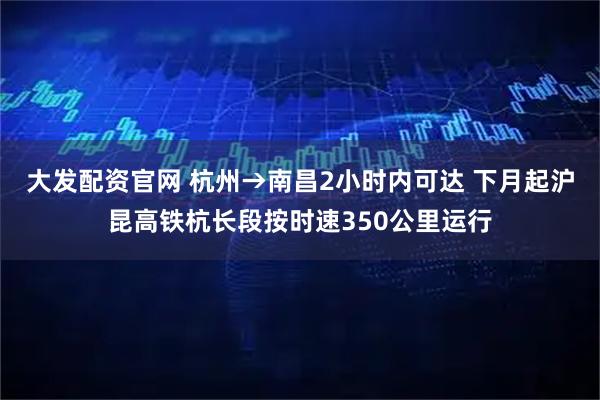 大发配资官网 杭州→南昌2小时内可达 下月起沪昆高铁杭长段按时速350公里运行