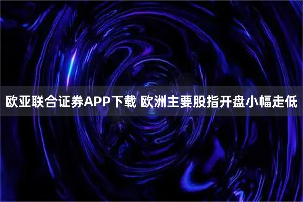 欧亚联合证券APP下载 欧洲主要股指开盘小幅走低