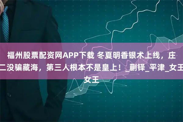 福州股票配资网APP下载 冬夏明香银术上线，庄二没骗藏海，第三人根本不是皇上！_蒯铎_平津_女王