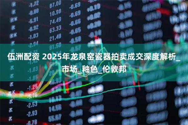 伍洲配资 2025年龙泉窑瓷器拍卖成交深度解析_市场_釉色_伦敦邦