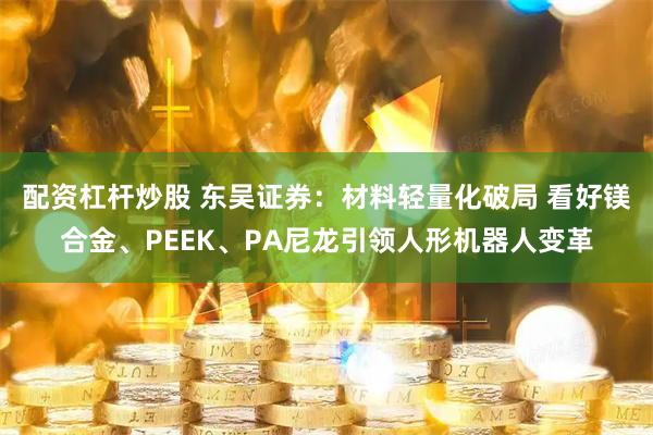 配资杠杆炒股 东吴证券：材料轻量化破局 看好镁合金、PEEK、PA尼龙引领人形机器人变革