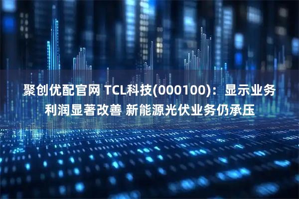 聚创优配官网 TCL科技(000100)：显示业务利润显著改善 新能源光伏业务仍承压