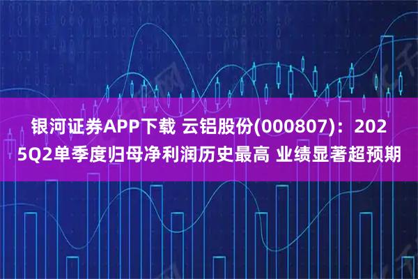 银河证券APP下载 云铝股份(000807)：2025Q2单季度归母净利润历史最高 业绩显著超预期