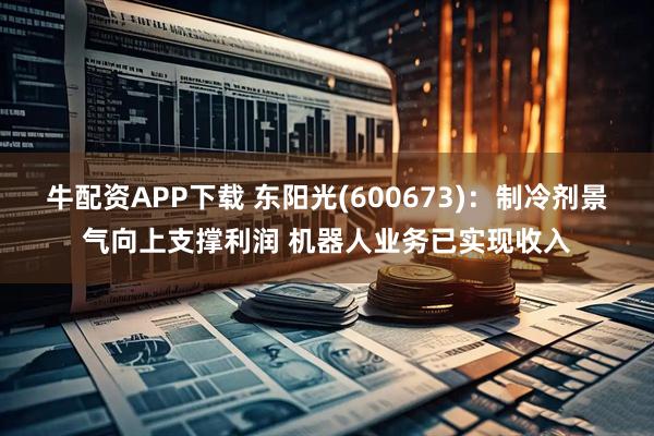 牛配资APP下载 东阳光(600673)：制冷剂景气向上支撑利润 机器人业务已实现收入