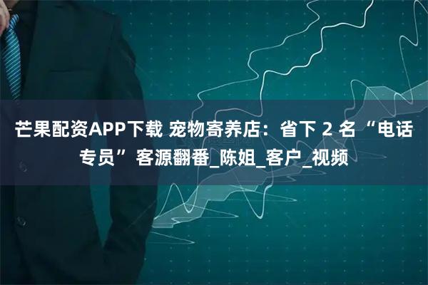芒果配资APP下载 宠物寄养店：省下 2 名 “电话专员” 客源翻番_陈姐_客户_视频