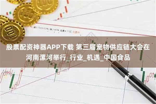 股票配资神器APP下载 第三届宠物供应链大会在河南漯河举行_行业_机遇_中国食品