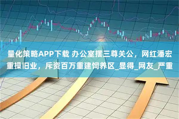 量化策略APP下载 办公室摆三尊关公,网红潘宏重操旧业,斥资百万重建饲养区_显得_网友_严重