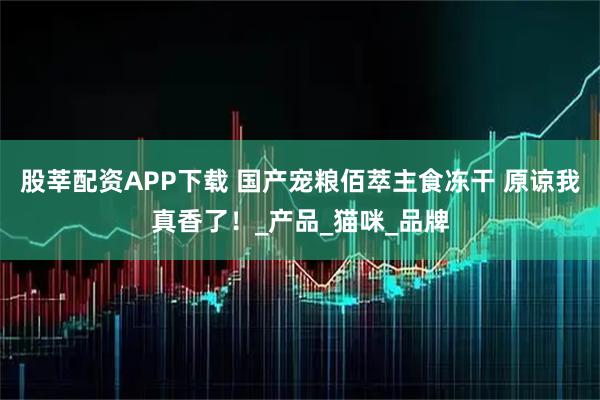 股莘配资APP下载 国产宠粮佰萃主食冻干 原谅我真香了!_产品_猫咪_品牌