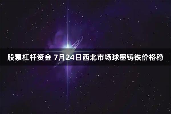 股票杠杆资金 7月24日西北市场球墨铸铁价格稳