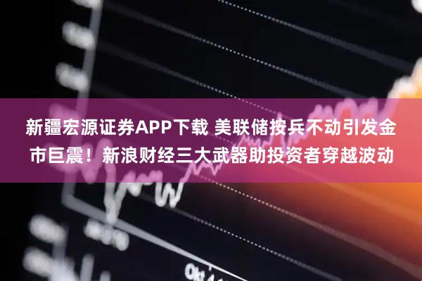 新疆宏源证券APP下载 美联储按兵不动引发金市巨震!新浪财经三大武器助投资者穿越波动