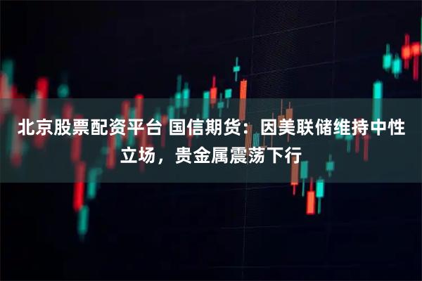 北京股票配资平台 国信期货:因美联储维持中性立场,贵金属震荡下行