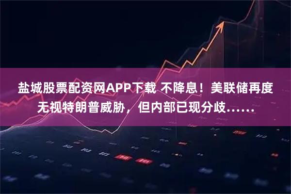 盐城股票配资网APP下载 不降息！美联储再度无视特朗普威胁，但内部已现分歧……