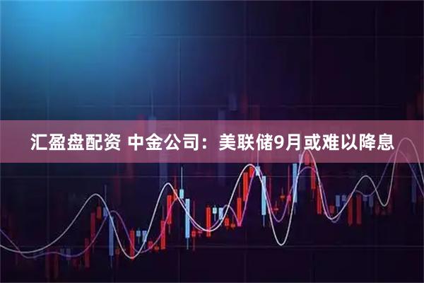 汇盈盘配资 中金公司:美联储9月或难以降息