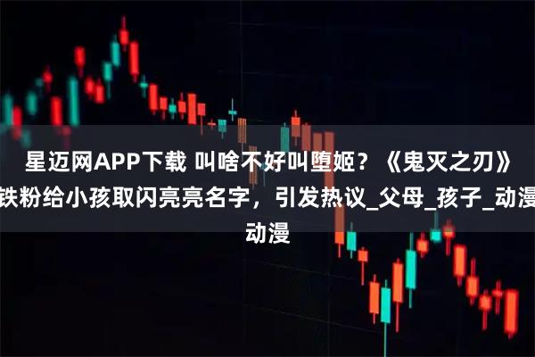 星迈网APP下载 叫啥不好叫堕姬?《鬼灭之刃》铁粉给小孩取闪亮亮名字,引发热议_父母_孩子_动漫
