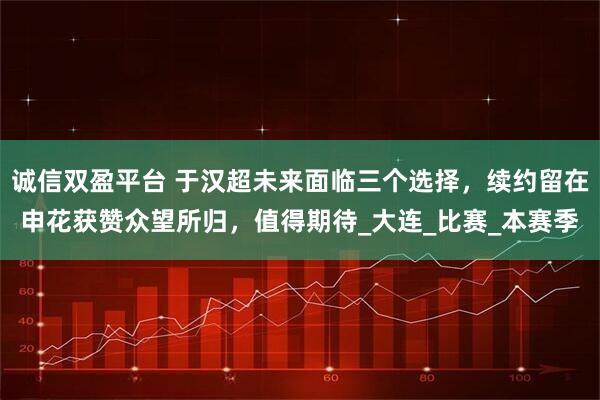 诚信双盈平台 于汉超未来面临三个选择，续约留在申花获赞众望所归，值得期待_大连_比赛_本赛季