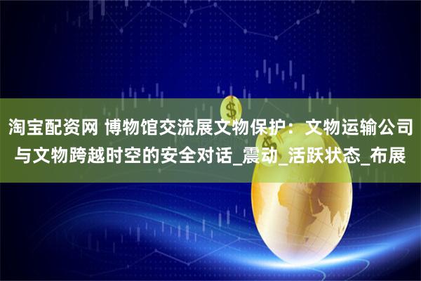 淘宝配资网 博物馆交流展文物保护：文物运输公司与文物跨越时空的安全对话_震动_活跃状态_布展