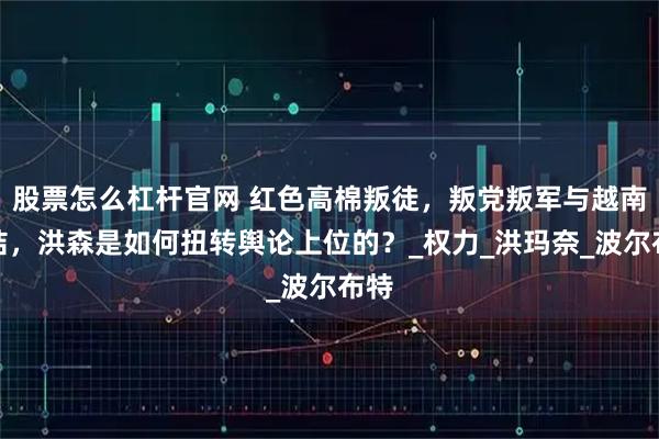 股票怎么杠杆官网 红色高棉叛徒，叛党叛军与越南勾结，洪森是如何扭转舆论上位的？_权力_洪玛奈_波尔布特