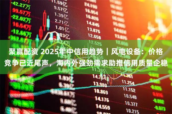 聚赢配资 2025年中信用趋势|风电设备:价格竞争已近尾声,海内外强劲需求助推信用质量企稳